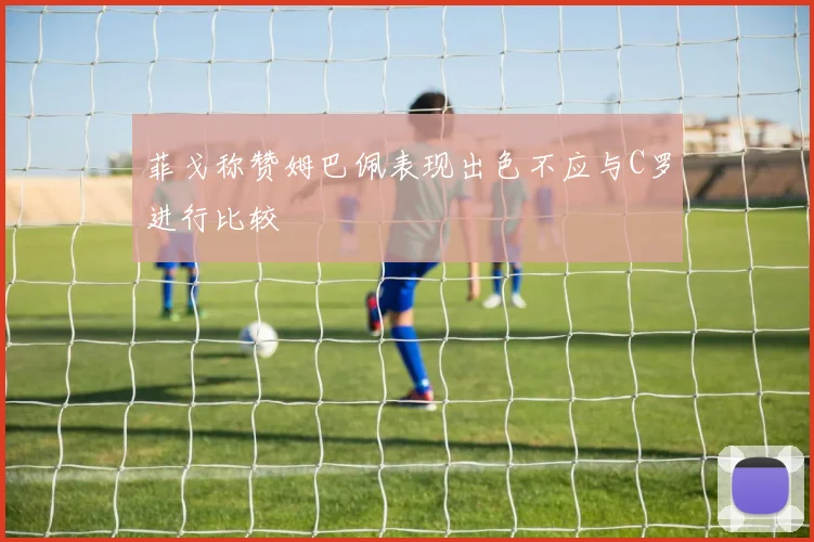 菲戈称赞姆巴佩表现出色不应与C罗进行比较