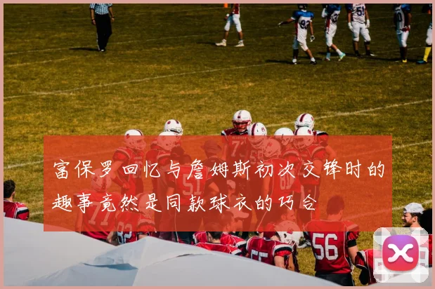 富保罗回忆与詹姆斯初次交锋时的趣事竟然是同款球衣的巧合