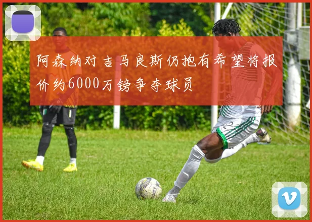阿森纳对吉马良斯仍抱有希望将报价约6000万镑争夺球员