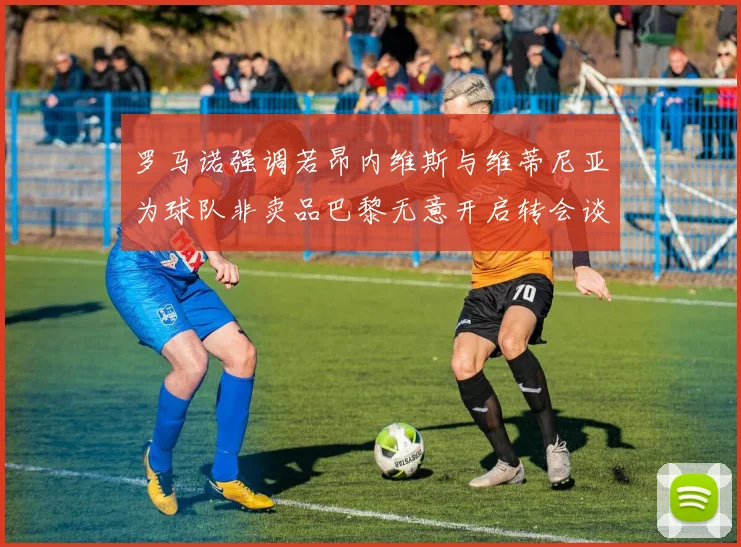 罗马诺强调若昂内维斯与维蒂尼亚为球队非卖品巴黎无意开启转会谈判