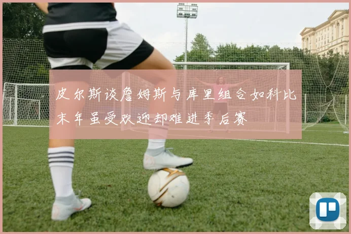 皮尔斯谈詹姆斯与库里组合如科比末年虽受欢迎却难进季后赛