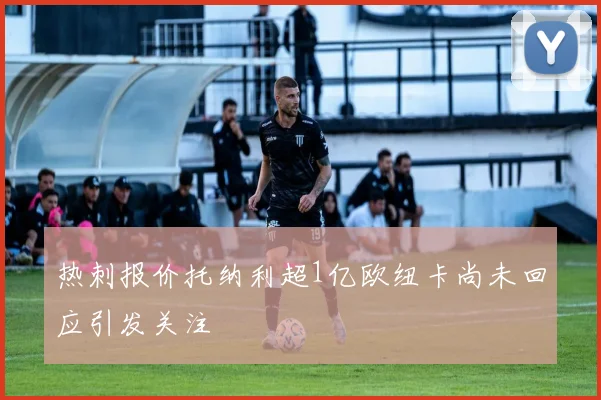 热刺报价托纳利超1亿欧纽卡尚未回应引发关注