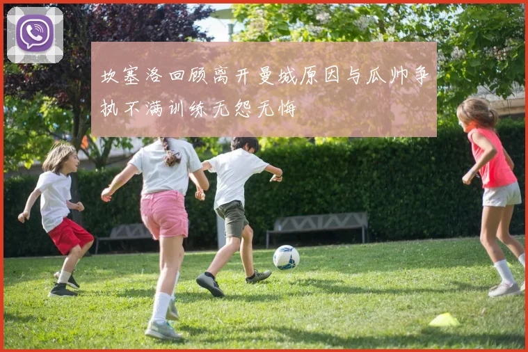 坎塞洛回顾离开曼城原因与瓜帅争执不满训练无怨无悔