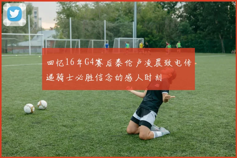 回忆16年G4赛后泰伦卢凌晨致电传递骑士必胜信念的感人时刻
