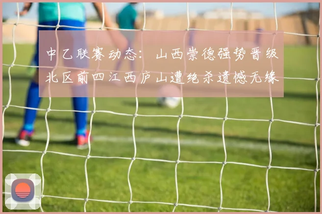 中乙联赛动态：山西崇德强势晋级北区前四江西庐山遭绝杀遗憾无缘南区前四