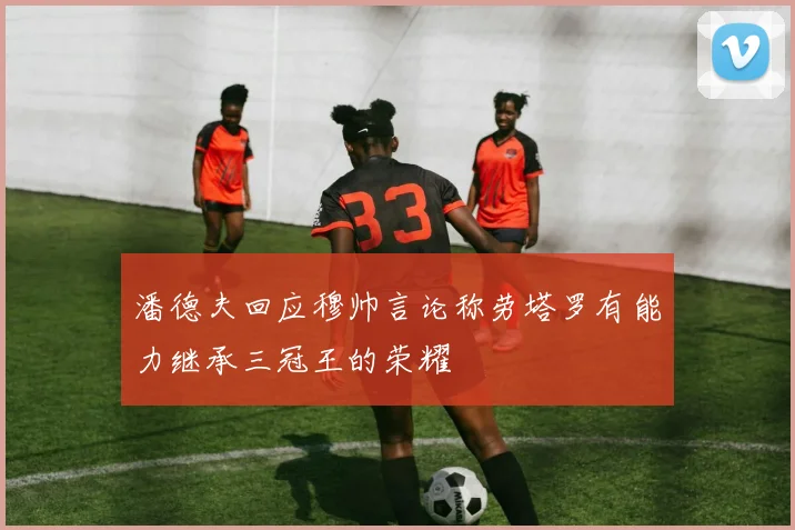 潘德夫回应穆帅言论称劳塔罗有能力继承三冠王的荣耀