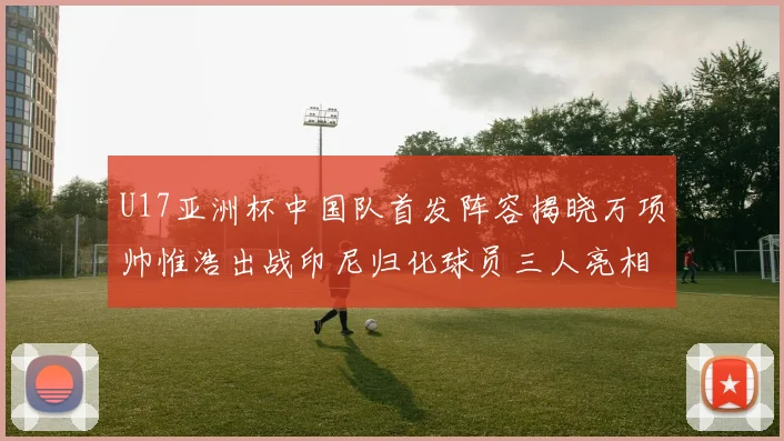U17亚洲杯中国队首发阵容揭晓万项帅惟浩出战印尼归化球员三人亮相