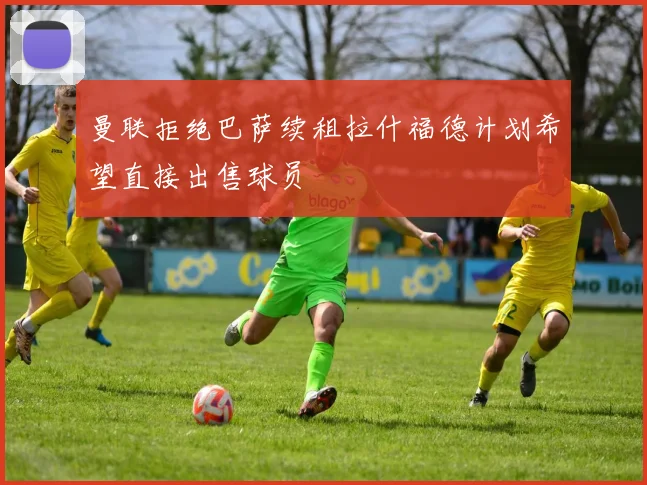 曼联拒绝巴萨续租拉什福德计划希望直接出售球员