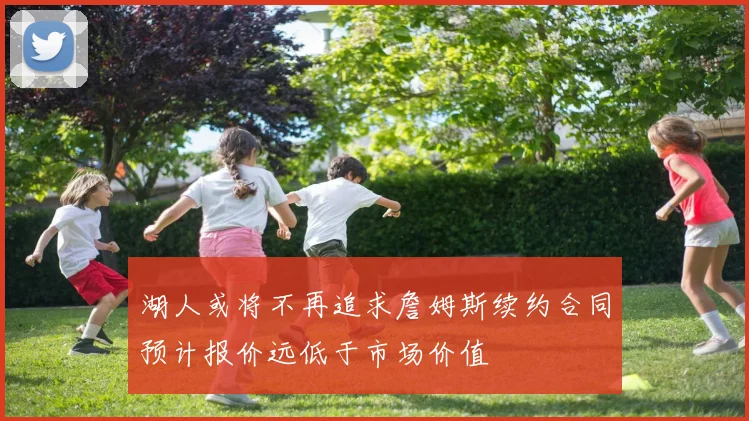 湖人或将不再追求詹姆斯续约合同预计报价远低于市场价值
