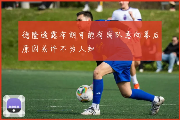 德隆透露布朗可能有离队意向幕后原因或许不为人知