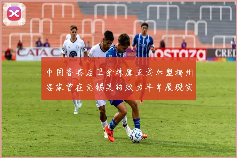 中国香港后卫余炜廉正式加盟梅州客家曾在无锡吴钩效力半年展现实力