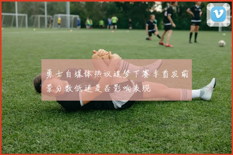 勇士自媒体热议追梦下赛季首发前景分数低迷是否影响表现