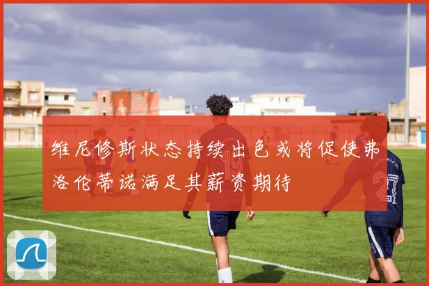 维尼修斯状态持续出色或将促使弗洛伦蒂诺满足其薪资期待