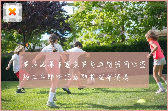 罗马诺曝卡塞米罗与迈阿密国际签约三年即将完成即将宣布消息
