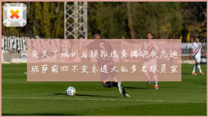 变天了试训后模拟选秀揭晓状元迪班萨前四不变乐透大乱多名球员宣布退选