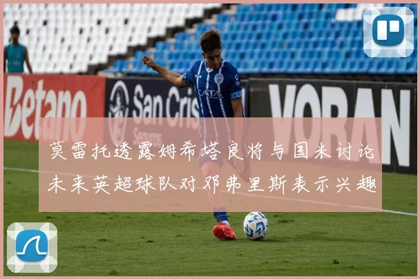 莫雷托透露姆希塔良将与国米讨论未来英超球队对邓弗里斯表示兴趣