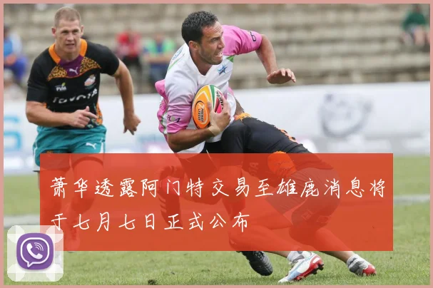 萧华透露阿门特交易至雄鹿消息将于七月七日正式公布