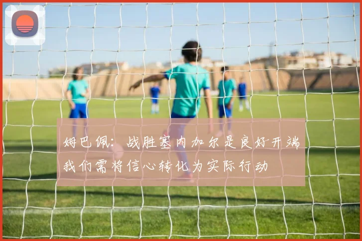 姆巴佩：战胜塞内加尔是良好开端我们需将信心转化为实际行动