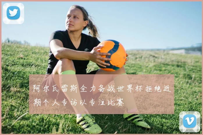 阿尔瓦雷斯全力备战世界杯拒绝近期个人专访以专注比赛
