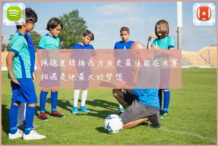佩德里称梅西为历史最佳能在决赛相遇是他最大的梦想