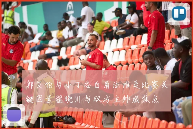 郭艾伦与小丁各自看法谁是比赛关键因素翟晓川与双方主帅成焦点