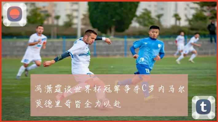 冯潇霆谈世界杯冠军争夺C罗内马尔莫德里奇皆全力以赴